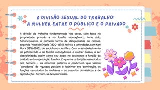 A DIVISÃO SEXUAL DO TRABALHO:
A MULHER ENTRE O PÚBLICO E O PRIVADO
A divisão do trabalho fundamentada nos sexos, com base na
propriedade privada e na família monogâmica, teria sido,
historicamente, a primeira forma de desigualdade de classes,
segundo Friedrich Engels (1820-1895), teórico e cofundador, com Karl
Marx (1818-1883), do socialismo científico. Com o estabelecimento
do patriarcado e da família monogâmica, a mulher passou a ser
desvalorizada, assim como seu papel na sociedade: a função do
cuidado e da reprodução familiar. Enquanto as funções associadas
aos homens – os assuntos públicos e produtivos, que seriam
“geradores” de riquezas passam a legitimar sua dominação, as
funções associadas às mulheres – os assuntos domésticos e de
reprodução – tornam-se desvalorizadas.
 