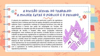 A DIVISÃO SEXUAL DO TRABALHO:
A MULHER ENTRE O PÚBLICO E O PRIVADO
O advento do capitalismo na Europa, em particular a partir do capitalismo
industrial, levou mulheres para fora do espaço doméstico, principalmente na
indústria. Para o capitalismo, mulheres (e crianças) formavam uma mão de
obra genérica e barata que podia ser empregada em funções não
especializadas ou naquelas que elas já exerciam no espaço da casa: costura,
confecção de tecidos e limpeza. Aliás, essas ocupações industriais
empregavam mais mulheres do que homens. A divisão técnica e social do
trabalho se desenvolveu rapidamente no capitalismo: as tarefas se tornaram
cada vez mais especializadas e fragmentadas. Essa divisão pormenorizada
reforçou a divisão sexual do trabalho, porque, progressivamente, dividiu os
espaços de “fora” da família como produtivos e aqueles relativos à família
como reprodutivos. Se nas sociedades pré-industriais a família era, ao mesmo
tempo, uma unidade produtiva e reprodutiva, isso se modificou profundamente
com o capitalismo: as tarefas produtivas tornaram-se masculinas, e as
reprodutivas, femininas.
 