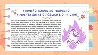 A DIVISÃO SEXUAL DO TRABALHO:
A MULHER ENTRE O PÚBLICO E O PRIVADO
Os movimentos de emancipação feminina na Europa, particularmente nos
anos 1960, questionaram a falta de liberdade e as normas rígidas
adotadas em relação às mulheres. Inúmeras conquistas já haviam sido
alcançadas em boa parte do mundo ocidental, como o direito ao voto, à
licença maternidade e ao divórcio. Entretanto, o mercado de trabalho
ainda era muito restrito. Foi somente a partir dos anos 1980, com o
movimento intenso da globalização, que a participação feminina na
população economicamente ativa (PEA) e na população ocupada (PO)
cresceu em boa parte do mundo. A maior participação feminina no
mercado de trabalho global trouxe contradições: embora as mulheres
tenham adquirido poder financeiro e passado a ocupar empregos que não
eram habituais, continuaram a ser responsáveis pelas tarefas domésticas,
o que levou a uma dupla jornada (no trabalho e em casa) ou, ainda, a uma
tripla jornada (trabalho, universidade ou escola e cuidados com a casa).
 