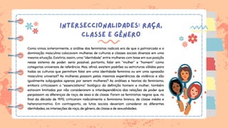 INTERSECCIONALIDADES: RAÇA,
CLASSE E GÊNERO
Como vimos anteriormente, a análise das feministas radicais era de que o patriarcado e a
dominação masculina colocavam mulheres de culturas e classes sociais diversas em uma
mesma situação. Existiria, assim, uma “identidade” entre mulheres com base em sua posição
nesse sistema de poder: seria possível, portanto, falar em “mulher” e “homem” como
categorias universais de referência. Mas, afinal, existem padrões ou estruturas válidas para
todas as culturas que permitam falar em uma identidade feminina ou em uma opressão
masculina universal? As mulheres passam pelas mesmas experiências de violência e são
igualmente subjugadas apenas por serem mulheres? As análises e teorias do feminismo,
embora criticassem o “essencialismo” biológico da definição homem e mulher, também
estavam limitadas por não considerarem a interdependência das relações de poder que
perpassam as diferenças de raça, de sexo e de classe. Foram as feministas negras que, no
final da década de 1970, criticaram radicalmente o feminismo branco, de classe média e
heteronormativo. Em contraponto, as lutas sociais deveriam considerar as diferentes
identidades, as interseções de raça, de gênero, de classe e de sexualidades.
 