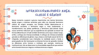 INTERSECCIONALIDADES: RAÇA,
CLASSE E GÊNERO
Nesse momento, surgiram rupturas importantes nas teorias feministas,
dando origem a diversas vertentes: para além do chamado feminismo
radical, de origem europeia, nos Estados Unidos desenvolveu-se o
feminismo socialista, o feminismo negro e, mais tardiamente, o
transfeminismo; nos países periféricos, o feminismo pós-colonial. Essas
novas vertentes indicavam que as experiências de opressão se davam de
formas diferentes em virtude também de fatores como raça e classe. Surgiu,
então, o enfoque da interseccionalidade. O enfoque da interseccionalidade
percebe as diferenças de gênero, raça, classe e orientação sexual de forma
integrada, considerando suas interações na realidade social e tendo a
preocupação de não hierarquizar as diversas formas de opressão. Analisar
as diferenças entre homens e mulheres, por exemplo, mostrou-se
insuficiente por não se observarem as diversidades específicas que existem
entre homens brancos e negros e mulheres brancas e negras.
 