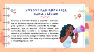 INTERSECCIONALIDADES: RAÇA,
CLASSE E GÊNERO
Enquanto o feminismo branco e ocidental – expressão
que as feministas negras e do terceiro mundo usavam
para qualificar o feminismo produzido na Europa –
ressaltava que os espaços públicos tinham sido
dominados pelos homens e os espaços domésticos
deixados às mulheres, desvalorizando-os, o feminismo
negro perguntava: no espaço doméstico não há ainda a
hierarquia da mulher branca que paga à mulher negra ou
à imigrante para servi-la?
 