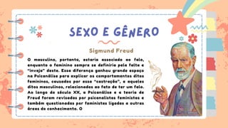 SEXO E GÊNERO
Sigmund Freud
O masculino, portanto, estaria associado ao falo,
enquanto o feminino sempre se definiria pela falta e
“inveja” deste. Essa diferença ganhou grande espaço
na Psicanálise para explicar os comportamentos ditos
femininos, causados por essa “castração”, e aqueles
ditos masculinos, relacionados ao fato de ter um falo.
Ao longo do século XX, a Psicanálise e a teoria de
Freud foram revisadas por psicanalistas feministas e
também questionadas por feministas ligadas a outras
áreas do conhecimento. O
 