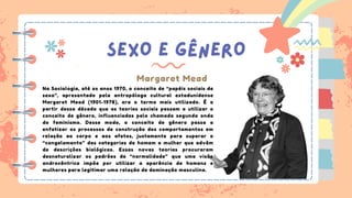 SEXO E GÊNERO
Margaret Mead
Na Sociologia, até os anos 1970, o conceito de “papéis sociais de
sexo”, apresentado pela antropóloga cultural estadunidense
Margaret Mead (1901-1978), era o termo mais utilizado. É a
partir dessa década que as teorias sociais passam a utilizar o
conceito de gênero, influenciadas pela chamada segunda onda
do feminismo. Desse modo, o conceito de gênero passa a
enfatizar os processos de construção dos comportamentos em
relação ao corpo e aos afetos, justamente para superar o
“congelamento” das categorias de homem e mulher que advêm
de descrições biológicas. Essas novas teorias procuraram
desnaturalizar os padrões de “normalidade” que uma visão
androcêntrica impõe por utilizar a aparência de homens e
mulheres para legitimar uma relação de dominação masculina.
 