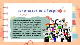 IDENTIDADE DE GÊNERO
É nas instituições sociais que podemos
observar um processo mais rigoroso e
sistemático de normas em relação ao
gênero e à sexualidade. A família e a
escola podem ser tomadas como duas
grandes instituições que são
responsáveis por reproduzir
marcadores de gênero, assim como
estereótipos em relação a homens e
mulheres.
 