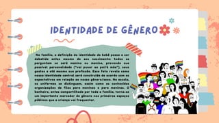 IDENTIDADE DE GÊNERO
Na família, a definição da identidade do bebê passa a ser
debatida antes mesmo do seu nascimento: todos se
perguntam se será menino ou menina, prevendo sua
possível personalidade (“vai puxar ao pai/à mãe”), seus
gostos e até mesmo sua profissão. Esse fato revela como
nossa identidade central será construída de acordo com as
expectativas em relação ao nosso gênero/sexo. Na escola,
os uniformes se distinguem, assim como as conhecidas
organizações de filas para meninos e para meninas. O
banheiro, antes compartilhado por toda a família, torna-se
um importante marcador de gênero nos primeiros espaços
públicos que a criança vai frequentar.
 