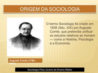 ORIGEM DA SOCIOLOGIA
O termo Sociologia foi criado em
1838 (Séc. XIX) por Auguste
Comte, que pretendia unificar
os estudos relativos ao homem
--- como a História, Psicologia
e a Economia.
Auguste Comte (1798 –
1857)
Sociologia Para Jovens do Ensino Médio
 