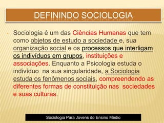 DEFININDO SOCIOLOGIA
• Sociologia é um das Ciências Humanas que tem
como objetos de estudo a sociedade e, sua
organização social e os processos que interligam
os indivíduos em grupos, instituições e
associações. Enquanto a Psicologia estuda o
indivíduo na sua singularidade, a Sociologia
estuda os fenômenos sociais, compreendendo as
diferentes formas de constituição nas sociedades
e suas culturas.
Sociologia Para Jovens do Ensino Médio
 