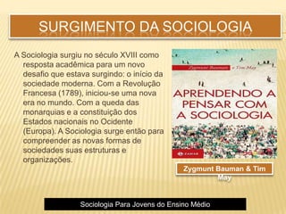 SURGIMENTO DA SOCIOLOGIA
A Sociologia surgiu no século XVIII como
resposta acadêmica para um novo
desafio que estava surgindo: o início da
sociedade moderna. Com a Revolução
Francesa (1789), iniciou-se uma nova
era no mundo. Com a queda das
monarquias e a constituição dos
Estados nacionais no Ocidente
(Europa). A Sociologia surge então para
compreender as novas formas de
sociedades suas estruturas e
organizações.
Sociologia Para Jovens do Ensino Médio
Zygmunt Bauman & Tim
May
 