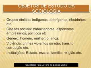 OBJETOS DE ESTUDO DA
SOCIOLOGIA
 Grupos étnicos: indígenas, aborígenes, ribeirinhos
etc.
 Classes sociais: trabalhadores, esportistas,
empresários, políticos etc.
 Gênero: homem, mulher, criança.
 Violência: crimes violentos ou não, transito,
corrupção etc.
 Instituições: Estado, escola, família, religião etc.
Sociologia Para Jovens do Ensino Médio
 