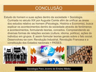 CONCLUSÃO
Estudo do homem e suas ações dentro da sociedade = Sociologia.
Cunhada no século XIX por Auguste Comte afim de unificar as áreas
dos estudos relativo ao homem (Psicologia, História e Economia), busca
explicar os acontecimentos dentro da sociedade através de fenômenos
e acontecimentos, formulando teorias, conceitos. Compreendendo as
diversas formas de relações sociais (cultura, idioma, política), ações do
individuo em grupos. E assim formular teorias gerais sobre o fato social.
Desenvolveu-se com: Revolução Industrial, Revolução Francesa e a
constituição dos Estados nacionais = PAÍSES.
Sociologia Para Jovens do Ensino Médio
 