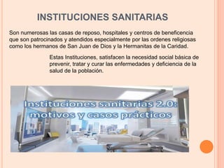INSTITUCIONES SANITARIAS
Son numerosas las casas de reposo, hospitales y centros de beneficencia
que son patrocinados y atendidos especialmente por las ordenes religiosas
como los hermanos de San Juan de Dios y la Hermanitas de la Caridad.
Estas Instituciones, satisfacen la necesidad social básica de
prevenir, tratar y curar las enfermedades y deficiencia de la
salud de la población.
 