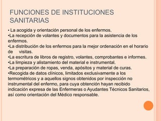 FUNCIONES DE INSTITUCIONES
SANITARIAS
• La acogida y orientación personal de los enfermos.
•La recepción de volantes y documentos para la asistencia de los
enfermos.
•La distribución de los enfermos para la mejor ordenación en el horario
de visitas.
•La escritura de libros de registro, volantes, comprobantes e informes.
•La limpieza y alistamiento del material e instrumental.
•La preparación de ropas, venda, apósitos y material de curas.
•Recogida de datos clínicos, limitados exclusivamente a los
termométricos y a aquellos signos obtenidos por inspección no
instrumental del enfermo, para cuya obtención hayan recibido
indicación expresa de las Enfermeras o Ayudantes Técnicos Sanitarios,
así como orientación del Médico responsable.
 
