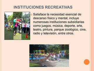 INSTITUCIONES RECREATIVAS
 Satisface la necesidad esencial de
descanso físico y mental, incluye
numerosas instituciones subsidiarias
como juegos, música, deporte, arte,
teatro, pintura, parque zoológico, cine,
radio y televisión, entre otros.
 