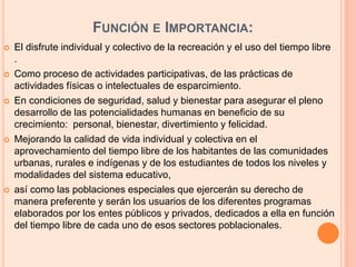 FUNCIÓN E IMPORTANCIA:
 El disfrute individual y colectivo de la recreación y el uso del tiempo libre
.
 Como proceso de actividades participativas, de las prácticas de
actividades físicas o intelectuales de esparcimiento.
 En condiciones de seguridad, salud y bienestar para asegurar el pleno
desarrollo de las potencialidades humanas en beneficio de su
crecimiento: personal, bienestar, divertimiento y felicidad.
 Mejorando la calidad de vida individual y colectiva en el
aprovechamiento del tiempo libre de los habitantes de las comunidades
urbanas, rurales e indígenas y de los estudiantes de todos los niveles y
modalidades del sistema educativo,
 así como las poblaciones especiales que ejercerán su derecho de
manera preferente y serán los usuarios de los diferentes programas
elaborados por los entes públicos y privados, dedicados a ella en función
del tiempo libre de cada uno de esos sectores poblacionales.
 