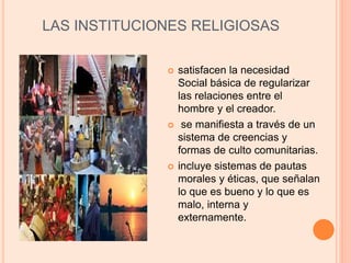 LAS INSTITUCIONES RELIGIOSAS
 satisfacen la necesidad
Social básica de regularizar
las relaciones entre el
hombre y el creador.
 se manifiesta a través de un
sistema de creencias y
formas de culto comunitarias.
 incluye sistemas de pautas
morales y éticas, que señalan
lo que es bueno y lo que es
malo, interna y
externamente.
 