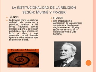 LA INSTITUCIONALIDAD DE LA RELIGIÓN
SEGÚN: MUNNÉ Y FRASER
 FRASER:
 una propiciación o
conciliación de las potencias
superiores al hombre que,
según cree éste, dirigen y
gobiernan el curso de la
naturaleza y de la vida
humana.
 MUNNÉ:
 la describe como un sistema
unificado de creencias y
prácticas, relativas a las
cosas sagradas (cosas
situadas a parte y que están
prohibidas), que unifican en
torno a ellas a una
comunidad moral, llamada
Iglesia a todos aquellos que
se adhieran a ellas.
 