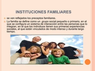 INSTITUCIONES FAMILIARES
 se ven reflejados los preceptos familiares.
 La familia se define como un .grupo social pequeño o primario, en el
que se configura un sistema de interacción entre las personas que lo
integran, en el que los individuos tienen sus primeras experiencias
sociales, al que están vinculados de modo intenso y durante largo
tiempo.
 