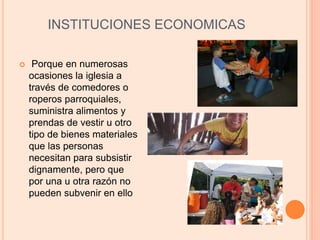 INSTITUCIONES ECONOMICAS
 Porque en numerosas
ocasiones la iglesia a
través de comedores o
roperos parroquiales,
suministra alimentos y
prendas de vestir u otro
tipo de bienes materiales
que las personas
necesitan para subsistir
dignamente, pero que
por una u otra razón no
pueden subvenir en ello
 