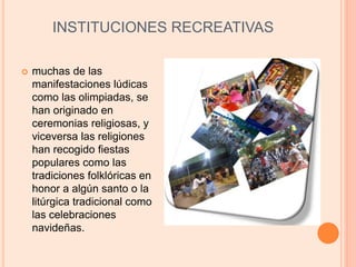 INSTITUCIONES RECREATIVAS
 muchas de las
manifestaciones lúdicas
como las olimpiadas, se
han originado en
ceremonias religiosas, y
viceversa las religiones
han recogido fiestas
populares como las
tradiciones folklóricas en
honor a algún santo o la
litúrgica tradicional como
las celebraciones
navideñas.
 