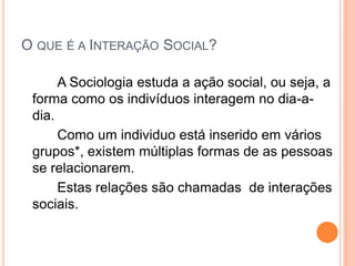 O QUE É A INTERAÇÃO SOCIAL?

      A Sociologia estuda a ação social, ou seja, a
 forma como os indivíduos interagem no dia-a-
 dia.
      Como um individuo está inserido em vários
 grupos*, existem múltiplas formas de as pessoas
 se relacionarem.
      Estas relações são chamadas de interações
 sociais.
 