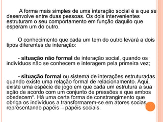 A forma mais simples de uma interação social é a que se
desenvolve entre duas pessoas. Os dois intervenientes
estruturam o seu comportamento em função daquilo que
esperam um do outro.

     O conhecimento que cada um tem do outro levará a dois
tipos diferentes de interação:

     - situação não formal de interação social, quando os
indivíduos não se conhecem e interagem pela primeira vez;

     - situação formal ou sistema de interações estruturadas
quando existe uma relação formal de relacionamento. Aqui,
existe uma espécie de jogo em que cada um estrutura a sua
ação de acordo com um conjunto de pressões a que ambos
obedecem*. Há uma certa forma de constrangimento que
obriga os indivíduos a transformarem-se em atores socias
representando papéis – papéis sociais.
 