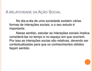 A RELATIVIDADE DA AÇÃO SOCIAL

      No dia-a-dia de uma sociedade existem várias
 formas de interações sociais, e o seu estudo é
 importante.
      Nesse sentido, estudar as interações sociais implica
 considerá-las no tempo e no espaço em que ocorrem.
 Por isso as interações socias são relativas, devendo ser
 contextualizadas para que os conhecimentos obtidos
 façam sentido.
 
