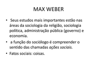 MAX WEBER
• Seus estudos mais importantes estão nas
áreas da sociologia da religião, sociologia
política, administração pública (governo) e
economia.
• a função do sociólogo é compreender o
sentido das chamadas ações sociais.
• Fatos sociais: coisas.
 