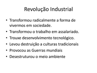 Revolução Industrial
• Transformou radicalmente a forma de
vivermos em sociedade.
• Transformou o trabalho em assalariado.
• Trouxe desenvolvimento tecnológico.
• Levou destruição a culturas tradicionais
• Provocou as Guerras mundiais
• Desestruturou o meio ambiente
 