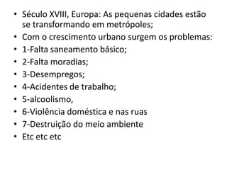 • Século XVIII, Europa: As pequenas cidades estão
se transformando em metrópoles;
• Com o crescimento urbano surgem os problemas:
• 1-Falta saneamento básico;
• 2-Falta moradias;
• 3-Desempregos;
• 4-Acidentes de trabalho;
• 5-alcoolismo,
• 6-Violência doméstica e nas ruas
• 7-Destruição do meio ambiente
• Etc etc etc
 