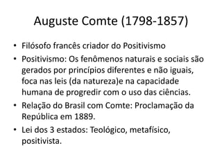 Auguste Comte (1798-1857)
• Filósofo francês criador do Positivismo
• Positivismo: Os fenômenos naturais e sociais são
gerados por princípios diferentes e não iguais,
foca nas leis (da natureza)e na capacidade
humana de progredir com o uso das ciências.
• Relação do Brasil com Comte: Proclamação da
República em 1889.
• Lei dos 3 estados: Teológico, metafísico,
positivista.
 