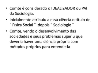 • Comte é considerado o IDEALIZADOR ou PAI
da Sociologia.
• Inicialmente atribuiu a essa ciência o título de
¨ Física Social ¨ depois ¨ Sociologie ¨
• Comte, vendo o desenvolvimento das
sociedades e seus problemas sugeriu que
deveria haver uma ciência própria com
métodos próprios para entende-la
 