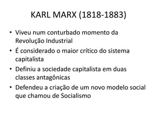 KARL MARX (1818-1883)
• Viveu num conturbado momento da
Revolução Industrial
• É considerado o maior crítico do sistema
capitalista
• Definiu a sociedade capitalista em duas
classes antagônicas
• Defendeu a criação de um novo modelo social
que chamou de Socialismo
 