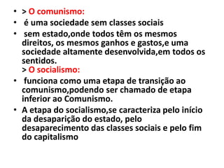• > O comunismo:
• é uma sociedade sem classes sociais
• sem estado,onde todos têm os mesmos
direitos, os mesmos ganhos e gastos,e uma
sociedade altamente desenvolvida,em todos os
sentidos.
> O socialismo:
• funciona como uma etapa de transição ao
comunismo,podendo ser chamado de etapa
inferior ao Comunismo.
• A etapa do socialismo,se caracteriza pelo início
da desaparição do estado, pelo
desaparecimento das classes sociais e pelo fim
do capitalismo
 