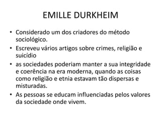 EMILLE DURKHEIM
• Considerado um dos criadores do método
sociológico.
• Escreveu vários artigos sobre crimes, religião e
suicídio
• as sociedades poderiam manter a sua integridade
e coerência na era moderna, quando as coisas
como religião e etnia estavam tão dispersas e
misturadas.
• As pessoas se educam influenciadas pelos valores
da sociedade onde vivem.
 