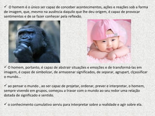 O homem é o único ser capaz de conceber acontecimentos, ações e reações sob a forma de imagem, que, mesmo na ausência daquilo que lhe deu origem, é capaz de provocar sentimentos e de se fazer conhecer pela reflexão. O homem, portanto, é capaz de abstrair situações e emoções e de transformá-las em imagem, é capaz de simbolizar, de armazenar significados, de separar, agrupart, clçassificar o mundo... ao pensar o mundo , ao ser capaz de projetar, ordenar, prever e interpretar, o homem, sempre vivendo em grupos, começou a travar com o mundo ao seu redor uma relação dotada de significado e sentido.  o conhecimento cumulativo serviu para interpretar sobre a realidade e agir sobre ela. 