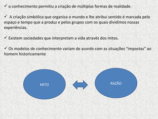 o conhecimento permitiu a criação de múltiplas formas de realidade. A criação simbólica que organiza o mundo e lhe atribui sentido é marcada pelo espaço e tempo que a produz e pelos grupos com os quais dividimos nossas experiências. Existem sociedades que interpretam a vida através dos mitos.  Os modelos de conhecimento variam de acordo com as situações “impostas” ao homem historicamente MITO RAZÃO 