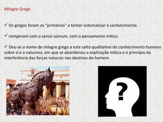 Milagre Grego Os gregos foram os “primeiros” a tentar sistematizar o conhecimento. romperam com o senso comum, com o pensamento mítico. Deu-se o nome de milagre grego a este salto qualitativo do conhecimento humano sobre si e a natureza, em que se abandonou a explicação mítica e o princípio da interferência das forças naturais nos destinos do homem.  