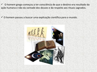 O homem grego começou a ter consciência de que o destino era resultado da ação humana e não da vontade dos deuses e do respeito aos rituais sagrados. O homem passou a buscar uma explicação científica para o mundo. 