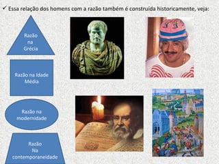 Essa relação dos homens com a razão também é construída historicamente, veja: Razão na  Grécia Razão na Idade Média Razão na modernidade Razão Na contemporaneidade 