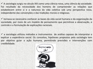 A sociologia surgiu no século XIX como uma ciência nova, uma ciência da sociedade. Foi resultado da necessidade dos homens de compreender as relações que estabelecem entre si e a natureza da vida coletiva sob uma perspectiva nova, independente das convenções e das tradições morais e religiosas. tornava-se necessário conhecer as bases da vida social humana e da organização da sociedade, por meio de um modelo de pensamento que permitisse a observação, o controle e a formulação de explicações racionais. a sociologia utilizou métodos e instrumentos  de análise capazes de interpretar e explicar a experiência social. Os conceitos, hipóteses propostos pela sociologia tem por objetivo guiar a ação humana, permitindo previsões e intervenções com credibilidade.  