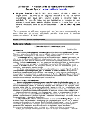 Vestibular1 – A melhor ajuda ao vestibulando na Internet
              Acesse Agora! www.vestibular1.com.br
• Jacques Bossuet ( 1627-1704): bispo francês, reforçou a teoria da
    origem divina    do poder do rei. Segundo Bossuet, o rei era um homem
    predestinado por Deus para assumir o trono e governar toda a
    sociedade. Por isso, não tinha que dar justificativas a ninguém de suas
    atitudes; somente Deus poderia julgá-las. Bossuet criou uma frase que se
    tornaria verdadeiro lema do Estado absolutista: “ Um rei, uma fé, uma
    lei”.

“Para transformar sua vida, antes de mais nada , você precisa ter vontade genuína de
mudar. Claro que vai enfrentar dificuldades, pois elas fazem parte de qualquer
processo de mudança”. R. SHINYASHIKI

Estado nacional e mundo contemporâneo

Texto para reflexão
                                  A CRISE DO ESTADO CONTEMPORÂNEO
                                                                                       Osvaldo Luís Golfe
INTRODUÇÃO
      Quando falamos de neoliberalismo e globalização estamos falando de uma nova ordem mundial.
Tal ordem é capaz de tornar obsoleta a já existente: o Estado entra em crise, e é obrigado a redefinir o seu
papel; problemas sociais agravam-se cada vez mais e a desigualdade aumenta.
        As conseqüências desta nova ordem mundial não demoram aparecer: "A renda dos brasileiros que
estão no topo da pirâmide social, os 10% mais ricos, é quase dez vezes maior que a soma dos rendimentos
dos brasileiros que vivem abaixo da linha de pobreza, cerca de 30% da população, na estimativa mais
otimista". Junto com o desemprego, esta é uma questão que deve ser o alvo principal de qualquer governo.
        Não podemos negar que os planos de estabilização trouxeram uma relativa tranqüilidade, porém,
sucedido de recessão. Isto mostra que, em primeiro momento, tais planos não são duradouros. Quanto ao
futuro deles é bastante incerta qualquer previsão.
       Sem dúvida, hoje, mais do que nunca estamos sujeitos às intempéries mundiais. A grande questão é:
"para quem deve o governo governar, para os mercados ou para a sociedade?" A resposta óbvia
seria governar para a sociedade, porém não é isto o que acontece. Os Estados nacionais muitas vezes não
conseguem governar para a sociedade porque grande parte do dinheiro é gasto com juros, etc.Com este
trabalho, embora não tenhamos ainda perspectivas claras sobre a "nova ordem mundial", queremos acenar
para esta crise que, sobretudo hoje, atinge o estado contemporâneo.

1.CRISE DO ESTADO CONTEMPRÂNEO
        O marco inicial das sociedades contemporâneas é a Era das Revoluções Burguesas, que teve
início com a Revolução Inglesa na Século XVII, tendo como auge a Revolução Francesa em 1789. Para muitos
historiadores a Revolução Francesa faz parte de um movimento global que atingiu os EUA, Inglaterra, Irlanda,
Alemanha, Bélgica, Itália, etc., culminando com a Revolução Francesa em 1789. Esta é a revolução que marca
a passagem das instituições feudais do Antigo Regime para o capitalismo industrial. O que marca, basicamente
a passagem da Idade Moderna para a Contemporânea são as revoluções: Industrial, Americana e Francesa.
       As conseqüências deste marco são irreversíveis para todo o mundo; as nações passaram a identificar o
poderio de um país com sue desenvolvimento industrial. Este processo difundiu-se pela Europa, Ásia e
América. Também os ideais da "Igualdade, Liberdade e Fraternidade" espalham-se por toda a parte, então, as
Revoluções Liberais, a independência das colônias...
       A independência das colônias latino-americanas faz parte da crise do Antigo Regime e da crise
do sistema colonial que havia sofrido o primeiro abalo com a independência dos EUA em 1783. Os elemento
essenciais que desencadearam este processo são três: Revolução Industrial inglesa e a busca de mercados
consumidores, quebrando assim o monopólio (peça essencial do sistema colonial); desequilíbrio político
europeu resultante dos conflitos provocados pela Revolução Francesa e o Império Napoleônico;
desenvolvimento das colônias que entram em choque com a política mercantilista do sistema colonial.
      No Brasil, o que pode ser considerado como fato decisivo no processo de independência é a liberdade
 