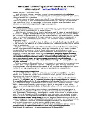 Vestibular1 – A melhor ajuda ao vestibulando na Internet
              Acesse Agora! www.vestibular1.com.br
comercial que marca o fim do pacto colonial.
     Desde a Revolução Industrial o capitalismo comercial estava sendo substituído pelo capitalismo
industrial. Para este o que interessa é o comércio livre, isto é, compra de matéria prima de quem quisesse
e venda de produtos onde lucrasse mais.
     Não queremos nos aprofundar nesta questão, pois, não é nosso objetivo. Queremos apenas acenar para
o contexto da passagem da Idade Moderna para a Contemporânea e a nova ordem que este fato implantou.
Como nosso tema de estudo "A Crise do Estado Contemporâneo" é bastante amplo queremos nos deter,
sobretudo, no projeto neoliberal , globalização e algumas conseqüências.

1.1 O projeto neoliberal
      Dentre os projetos neoliberal, socialdemocrata e o democrático popular, o neoliberalismo está se
tornando ou já é um projeto hegemônico no Brasil e no mundo.
      O liberalismo, em termos econômicos "prega" a não interferência do Estado na economia. Esta deve
ter como base o livre jogo das forças do mercado, por exemplo: os preços das mercadorias são definidos
pela concorrência entre os agentes econômicos e pela lei da oferta e da procura. Nesta perspectiva o esperado
é que o aumento da oferta seja causa da diminuição dos preços e vice-versa. Alguns pontos essenciais do
liberalismo são: a livre iniciativa de indivíduos e grupos; a livre concorrência entre eles e o livre acesso à
propriedade e ao lucro.
     Depois de "um tempo em baixa", por causa do fortalecimento do Estado durante algum período do século
XX, nas últimas décadas, após o fim do socialismo no leste europeu, o liberalismo ressurge com novo vigor sob
o nome de neoliberalismo.
     Os pontos básicos deste projeto neoliberal foram sistematizados no chamado "Consenso de Washington,
em 1989. Integrantes do Instituto de Economia Internacional e Washignton, do Banco Mundial, do Banco
Internacional de Desenvolvimento e do Fundo Monetário Internacional; também estavam presentes
representantes dos EUA, países da América Latina, Central e Caribe. Tal reunião teve como objetivo discutir a
economia do continente, que resultou em dez pontos: ajuste fiscal; redução do tamanho do Estado
(redefinição do seu papel; menor intervenção na economia); privatização; abertura comercial;
fim das restrições ao capital externo; abertura financeira; desregulamentação (redução das
regras governamentais para o funcionamento da economia); restruturação do sistema
previdenciário; investimentos em infra-estrutura básica; fiscalização dos gastos públicos e fim
das obras faraônicas".
    É evidente que esta reunião, da qual falamos, foi provocada por um necessidade de discutir a economia de
uma forma global e porque os problemas são muitos e também globais. Estas medidas já estão sendo
implantadas também em alguns países latino-americanos , e, uma das críticas que já pode-se fazer é que tais
medidas não tem se preocupado, em primeiro lugar com os graves problemas sociais existentes.

1.2 Neoliberalismo e políticas públicas.
   A tese central do liberalismo velho e novo continua sendo a mesma "o menos de Estado e de política
possível", isto é, o Estado deve intervir o mínimo possível na economia. Segue-se a isto os "dez pontos"
sistematizados pelo Consenso de Washington.
   Um fator que impulsionou a expansão do neoliberalismo em todo o mundo foi a junção entre os ideais
neoliberais e o "movimento real do capitalismo na direção de um desregulamentação crescente e
de uma globalização econômica de natureza basicamente financeira". Este foi o mesmo caminho pelo
qual o neoliberalismo chegou ao Brasil e na maior parte da América Latina: um caminho econômico e o outro
político. Temos bem claro estes dois caminhos: primeiro, contexto de renegociação da dívida externa;
segundo, faz parte deste jogo a aceitação das condições e das políticas e reformas econômicas impostas pelo
credor.
   A razão, pela qual este projeto deve vigorar em todo o mundo é a de que uma economia nacional, no
mundo globalizado do ponto de vista financeiro, que não tenha moeda estável e um equilíbrio fiscal e não
tenha implementado o "tripé reformista", precisa de crédito junto aos "manda-chuvas" da economia mundial,
isto é, FMI, etc. (já citados acima). A não observação das regras pode resultar numa sanção por parte dos
mercados financeiros. Um ataque especulativo de tais mercados é capaz de destruir um governo e
uma economia nacional em poucas horas. Os mercados financeiros ditam as medidas que precisam ser
adotadas pelos governo. Assim, as políticas públicas nacionais estão "amarradas" a uma política internacional.
    Quanto aos países que assumiram tardiamente este projeto, como o Brasil e muitos países latino-
americanos, que dizer a respeito do futuro das políticas públicas destes países?
    Já falamos anteriormente que estes planos não têm resolvido os reais problemas sociais; o sucesso
inicial dos planos de estabilização têm sido sucedido pelo "aumento do desemprego,
desaceleração do crescimento e do aumento exponencial da dívida pública"
 