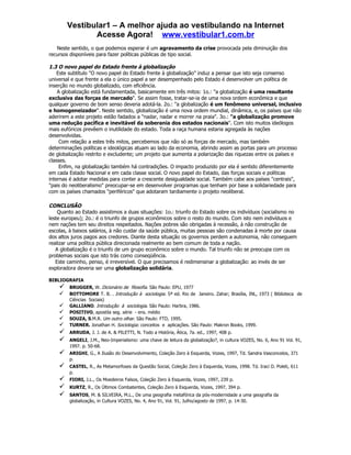 Vestibular1 – A melhor ajuda ao vestibulando na Internet
               Acesse Agora! www.vestibular1.com.br
   Neste sentido, o que podemos esperar é um agravamento da crise provocada pela diminuição dos
recursos disponíveis para fazer políticas públicas de tipo social.

1.3 O novo papel do Estado frente à globalização
    Este subtítulo "O novo papel do Estado frente à globalização" induz a pensar que isto seja consenso
universal e que frente a ela o único papel a ser desempenhado pelo Estado é desenvolver um política de
inserção no mundo globalizado, com eficiência.
    A globalização está fundamentada, basicamente em três mitos: 1o.: "a globalização é uma resultante
exclusiva das forças de mercado". Se assim fosse, tratar-se-ia de uma nova ordem econômica e que
qualquer governo de bom senso deveria adotá-la. 2o.: "a globalização é um fenômeno universal, inclusivo
e homogeneizador". Neste sentido, globalização é uma nova ordem mundial, dinâmica, e, os países que não
aderirem a este projeto estão fadados a "nadar, nadar e morrer na praia". 3o.: "a globalização promove
uma redução pacífica e inevitável da soberania dos estados nacionais". Com isto muitos ideólogos
mais eufóricos prevêem o inutilidade do estado. Toda a raça humana estaria agregada às nações
desenvolvidas.
     Com relação a estes três mitos, percebemos que não só as forças de mercado, mas também
determinações políticas e ideológicas atuam ao lado da economia, abrindo assim as portas para um processo
de globalização restrito e excludente; um projeto que aumenta a polarização das riquezas entre os países e
classes.
     Enfim, na globalização também há contradições. O impacto produzido por ela é sentido diferentemente
em cada Estado Nacional e em cada classe social. O novo papel do Estado, das forças sociais e políticas
internas é adotar medidas para conter a crescente desigualdade social. Também cabe aos países "centrais",
"pais do neoliberalismo" preocupar-se em desenvolver programas que tenham por base a solidariedade para
com os países chamados "periféricos" que adotaram tardiamente o projeto neoliberal.

CONCLUSÃO
    Quanto ao Estado assistimos a duas situações: 1o.: triunfo do Estado sobre os indivíduos (socialismo no
leste europeu); 2o.: é o triunfo de grupos econômicos sobre o resto do mundo. Com isto nem indivíduos e
nem nações tem seu direitos respeitados. Nações pobres são obrigadas à recessão, à não construção de
escolas, à baixos salários, à não cuidar da saúde pública, muitas pessoas são condenadas à morte por causa
dos altos juros pagos aos credores. Diante desta situação os governos perdem a autonomia, não conseguem
realizar uma política pública direcionada realmente ao bem comum de toda a nação.
   A globalização é o triunfo de um grupo econômico sobre o mundo. Tal triunfo não se preocupa com os
problemas sociais que isto trás como conseqüência.
   Este caminho, penso, é irreversível. O que precisamos é redimensinar a globalização: ao invés de ser
exploradora deveria ser uma globalização solidária.

BIBLIOGRAFIA
       BRUGGER, W. Dicionário de filosofia. São Paulo: EPU, 1977
       BOTTOMORE T. B. . Introdução à sociologia. 5ª ed. Rio de Janeiro. Zahar; Brasília, INL, 1973 ( Biblioteca de
        Ciências Sociais)
       GALLIANO. Introdução à sociologia. São Paulo: Harbra, 1986.
       POSITIVO, apostila seg. série - ens. médio
       SOUZA, S.M.R. Um outro olhar. São Paulo: FTD, 1995.
       TURNER. Jonathan H. Sociologia: conceitos e aplicações. São Paulo: Makron Books, 1999.
       ARRUDA, J. J. de A. & PILETTI, N. Todo a História, Ática, 7a. ed., 1997, 408 p.
       ANGELI, J.M., Neo-Imperialismo: uma chave de leitura da globalização?, in cultura VOZES, No. 6, Ano 91 Vol. 91,
        1997. p. 50-68.
       ARIGHI, G., A Ilusão do Desenvolvimento, Coleção Zero à Esquerda, Vozes, 1997, Td. Sandra Vasconcelos, 371
        p.
       CASTEL, R., As Metamorfoses da Questão Social, Coleção Zero à Esquerda, Vozes, 1998. Td. Iraci D. Poleti, 611
        p.
       FIORI, J.L., Os Moedeiros Falsos, Coleção Zero à Esquerda, Vozes, 1997, 239 p.
       KURTZ, R., Os Últimos Combatentes, Coleção Zero à Esquerda, Vozes, 1997, 394 p.
       SANTOS, M. & SILVEIRA, M.L., De uma geografia metafórica da pós-modernidade a uma geografia da
        globalização, in Cultura VOZES, No. 4, Ano 91, Vol. 91, Julho/agosto de 1997, p. 14-30.
 