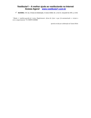 Vestibular1 – A melhor ajuda ao vestibulando na Internet
               Acesse Agora! www.vestibular1.com.br
       SILVEIRA, J.P.B. da, O Avesso da Globalização, in Cultura VOZES, No. 2, Ano 91, março/abril de 1997, p. 23-38.



“Mudar é também questão de treino. Simplesmente deixar de fazer o que foi automatizado e treinar o
novo comportamento” R. SHINYASHIKI

                                                                    apostila enviada por colaboração de Tainara Molin
 