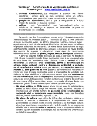 Vestibular1 – A melhor ajuda ao vestibulando na Internet
              Acesse Agora! www.vestibular1.com.br
    c. análises funcionalistas, que enfatizam a evolução das formas
       societárias   simples para as mais complexas como um esforço
       correspondente para preencher novas necessidades e requisitos;
    d. perspectiva evolucionista, para a qual a desigualdade é a força
       motriz da evolução e mudança social; e
    e. críticas , quer “pós-industrial” quer “pós-moderna”, sobre as
       influências da tecnologia e sistemas de informações de ponta, na
       transformação da sociedade.

Movimentos sociais contemporâneos

        De acordo com Ilse Scherer-Warren em seu artigo “Associativismo civil e
interculturalidade na sociedade global “,     na década de 1960 a 1980 uma série
de novos movimentos sociais - de gênero, ecológicos, regionais, étnicos e outros -
organizaram-se a partir da afirmação de identidades coletivas auto-construídas e
de projetos específicos de auto-defesa. Em nome destas especificidades se exigia
reconhecimento, respeito às diferenças culturais e defendiam-se novos direitos.
Nos campos da pesquisa e educacional, novas áreas de conhecimento
desenvolveram-se: estudos de gênero, negros, étnicos, ecológicos e similares.
        A partir da segunda metade da década de 1980, e sobretudo na década de
1990, há uma crescente interação destes movimentos entre si, ou uma penetração
de seus ideais em movimentos mais clássicos, como o sindical e o de
moradores. As chamadas lutas específicas, contra a discriminação de
gênero, racial, cultural, contra a degradação ambiental, a exclusão
social, econômica e política, como, por exemplo, as campanhas contra a
pobreza ou pela qualidade de vida, passam a ser consideradas relevantes no
interior dos mais diversos movimentos sociais e organizações da sociedade civil.
Portanto, as lutas identitárias e pela autonomia cedem lugar aos movimentos
sociais solidarísticos, onde a cooperação e a complementaridade passam a ser
palavras de ordem. Estes princípios remetem também para o ideário de construção
de uma esfera pública democrática, ampla, conectando iniciativas locais com
outras mais globais. É neste contexto que a idéia de parcerias se legitima.
• No plano político, as ONGs passam a lutar por um lugar de participação na
    gestão da coisa pública. Surge nos cenários locais, estaduais, nacionais e
    internacionais um grande número de parcerias entre organizações da
    sociedade civil e organismos governamentais, como nos Conselhos
    setoriais, Fóruns especializados, Agendas 21, etc.
• No plano da cultura, para além da defesa das identidades, passa-se a
    valorizar a abertura à alteridade e à reciprocidade nas trocas. Duas
    possibilidades se colocam neste processo interativo: a da hibridação cultural,
    através de sincretismos, ecumenismos, etc.; a de formação de um movimento
    cidadão sob a forma de redes e parcerias, onde a complementaridade se
    constrói a partir do respeito às diferenças, não se impondo uma uniformização
    no trabalho cooperativo.
 