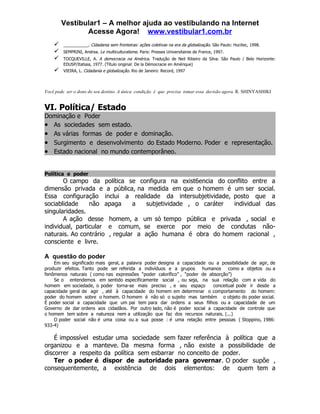 Vestibular1 – A melhor ajuda ao vestibulando na Internet
               Acesse Agora! www.vestibular1.com.br
       ___________. Cidadania sem fronteiras: ações coletivas na era da globalização. São Paulo: Hucitec, 1998.
       SEMPRINI, Andrea. Le multiculturalisme. Paris: Presses Universitaires de France, 1997.
       TOCQUEVILLE, A. A democracia na América. Tradução de Neil Ribeiro da Silva. São Paulo / Belo Horizonte:
        EDUSP/Itatiaia, 1977. (Título original: De la Démocracie en Amérique)
       VIEIRA, L. Cidadania e globalização. Rio de Janeiro: Record, 1997



Você pode ser o dono do seu destino. A única condição é que precisa tomar essa decisão agora. R. SHINYASHIKI


VI. Política/ Estado
Dominação e Poder
• As sociedades sem estado.
• As várias formas de poder e dominação.
• Surgimento e desenvolvimento do Estado Moderno. Poder e representação.
• Estado nacional no mundo contemporâneo.


Política e poder
       O campo da política se configura na exist6encia do conflito entre a
dimensão privada e a pública, na medida em que o homem é um ser social.
Essa configuração inclui a realidade da intersubjetividade, posto que a
sociablidade     não apaga      a  subjetividade , o caráter individual das
singularidades.
       A ação desse homem, a um só tempo pública e privada , social e
individual, particular e comum, se exerce por meio de condutas não-
naturais. Ao contrário , regular a ação humana é obra do homem racional ,
consciente e livre.

A questão do poder
    Em seu significado mais geral, a palavra poder designa a capacidade ou a possibilidade de agir, de
produzir efeitos. Tanto pode ser referida a indivíduos e a grupos humanos como a objetos ou a
fenômenos naturais ( como nas expressões “poder calorífico” , “poder de absorção”)
    Se o entendemos em sentido especificamente social , ou seja, na sua relação com a vida do
homem em sociedade, o poder torna-se mais preciso , e seu espaço          conceitual pode ir desde a
capacidade geral de agir , até à capacidade do homem em determinar o comportamento do homem:
poder do homem sobre o homem. O homem é não só o sujeito mas também o objeto do poder social.
É poder social a capacidade que um pai tem para dar ordens a seus filhos ou a capacidade de um
Governo de dar ordens aos cidadãos. Por outro lado, não é poder social a capacidade de controle que
o homem tem sobre a natureza nem a utilização que faz dos recursos naturais. (...)
    O poder social não é uma coisa ou a sua posse : é uma relação entre pessoas ( Stoppino, 1986:
933-4)

    É impossível estudar uma sociedade sem fazer referência à política que a
organizou e a manteve. Da mesma forma , não existe a possibilidade de
discorrer a respeito da política sem esbarrar no conceito de poder.
    Ter o poder é dispor de autoridade para governar. O poder supõe ,
consequentemente, a existência de dois elementos: de quem tem a
 