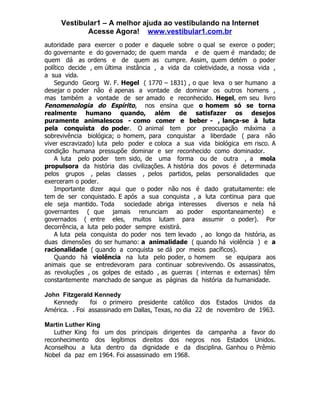Vestibular1 – A melhor ajuda ao vestibulando na Internet
            Acesse Agora! www.vestibular1.com.br
autoridade para exercer o poder e daquele sobre o qual se exerce o poder;
do governante e do governado; de quem manda e de quem é mandado; de
quem dá as ordens e de quem as cumpre. Assim, quem detém o poder
político decide , em última instância , a vida da coletividade, a nossa vida ,
a sua vida.
    Segundo Georg W. F. Hegel ( 1770 – 1831) , o que leva o ser humano a
desejar o poder não é apenas a vontade de dominar os outros homens ,
mas também a vontade de ser amado e reconhecido. Hegel, em seu livro
Fenomenologia do Espírito, nos ensina que o homem só se torna
realmente humano quando, além de satisfazer os desejos
puramente animalescos - como comer e beber - , lança-se à luta
pela conquista do poder. O animal tem por preocupação máxima a
sobrevivência biológica; o homem, para conquistar a liberdade ( para não
viver escravizado) luta pelo poder e coloca a sua vida biológica em risco. A
condição humana pressupõe dominar e ser reconhecido como dominador.
    A luta pelo poder tem sido, de uma forma ou de outra , a mola
propulsora da história das civilizações. A história dos povos é determinada
pelos grupos , pelas classes , pelos partidos, pelas personalidades que
exerceram o poder.
    Importante dizer aqui que o poder não nos é dado gratuitamente: ele
tem de ser conquistado. E após a sua conquista , a luta continua para que
ele seja mantido. Toda      sociedade abriga interesses    diversos e nela há
governantes ( que jamais renunciam ao poder espontaneamente) e
governados ( entre eles, muitos lutam para assumir o poder). Por
decorrência, a luta pelo poder sempre existirá.
    A luta pela conquista do poder nos tem levado , ao longo da história, as
duas dimensões do ser humano: a animalidade ( quando há violência ) e a
racionalidade ( quando a conquista se dá por meios pacíficos).
    Quando há violência na luta pelo poder, o homem           se equipara aos
animais que se entredevoram para continuar sobrevivendo. Os assassinatos,
as revoluções , os golpes de estado , as guerras ( internas e externas) têm
constantemente manchado de sangue as páginas da história da humanidade.

John Fitzgerald Kennedy
   Kennedy     foi o primeiro presidente católico dos Estados Unidos da
América. . Foi assassinado em Dallas, Texas, no dia 22 de novembro de 1963.

Martin Luther King
   Luther King foi um dos principais dirigentes da campanha a favor do
reconhecimento dos legítimos direitos dos negros nos Estados Unidos.
Aconselhou a luta dentro da dignidade e da disciplina. Ganhou o Prêmio
Nobel da paz em 1964. Foi assassinado em 1968.
 