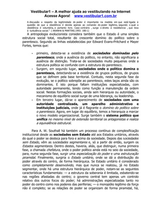 Vestibular1 – A melhor ajuda ao vestibulando na Internet
             Acesse Agora! www.vestibular1.com.br
   A discussão a respeito da legitimidade do poder é importante na medida em que está ligada à
   questão de que a obediência é devida apenas ao comando do poder legítimo, segundo o qual a
   obediência é voluntária, e portanto livre. Caso contrário , surge o direito à resist6encia , que leva
   à turbulência social.” ( ARANHA & MARTINS.1993: 180-1)
    A antropologia evolucionista considera também que o Estado é uma simples
estrutura social total, resultante do crescente domínio do político sobre o
parentesco. Segundo as linhas estabelecidas por Edward Evans-Pritchard e Mayer
Fortes, temos que:

       -   primeiro, detecta-se a existência de sociedades dominadas pelo
           parentesco, onde a ausência do político, no entanto, não significaria a
           ausência de distinção. Trata-se de sociedades muito pequenas onde a
           estrutura política se confunde com a estrutura do parentesco.
       -   Surgem, em segundo lugar, sociedades onde o político domina o
           parentesco, detectando-se a existência de grupos políticos, de grupos
           que se definem pela base territorial. Contudo, nesta segunda fase da
           evolução, se o político sobrepõe ao parentesco, estes laços ainda são os
           dominantes. E isto porque faltam instituições especializadas, com
           autoridade permanente, tendo como função a manutenção da ordem
           social. Nestas formações sociais, ainda sem hierarquia ou autoridade, o
           mecanismo de equilíbrio social surge de uma liderança, ou leadership.
       -   Em terceiro lugar, dá-se o aparecimento de sociedades com uma
           autoridade centralizada, um aparelho administrativo e
           instituições judiciais, onde já é flagrante o domínio do político sobre
           o parentesco. Agora, em lugar do equilíbrio, temos a hierarquia a marcar
           o novo modelo organizacional. Surge também o sistema político que
           unifica no mesmo nível de extensão territorial os antagonistas e realiza
           a equivalência estrutural.

        Para A. W. Southall há também um processo contínuo de complexificação
institucional desde as sociedades sem Estado até aos Estados unitários, através
do qual o poder se desloca para fora e acima da sociedade. Depois das sociedades
sem Estado, vêm as sociedades segmentares e, só a partir de então, surgem os
Estados segmentares. Dentro destes, haveria, aliás, que distinguir, numa primeira
fase, a chamada chefatura, onde o poder político ainda está no seio da sociedade,
para, numa segunda fase, surgir uma especialização do poder e uma estruturação
piramidal. Finalmente, surgiria o Estado unitário, onde se dá a distribuição do
poder através do centro, de forma hierárquica. Se Estado unitário é considerado
como completamente desenvolvido, mas que nunca se realizou, já no Estado
segmentar, onde há uma estrutura hierárquica de poder, notam-se as seguintes
características fundamentais: — a estrutura da soberania é limitada, esbatendo-se
nas regiões afastadas do centro; o governo central tem apenas um controlo
relativo dos outros focos do poder; há administrações especializadas tanto no
poder do centro como nos poderes das periferias; — o monopólio legítimo da força
não é completo; se as relações de poder se organizam de forma piramidal, há,
 