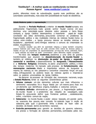 Vestibular1 – A melhor ajuda ao vestibulando na Internet
             Acesse Agora! www.vestibular1.com.br
porém, diferentes níveis de subordinação; quanto mais periféricas são as
autoridades subordinadas, mais estas têm possibilidade de mudar de obediência.


Estado Moderno: poder e representação

        Durante o Período Medieval, o interior do mundo feudal europeu era
politicamente fragmentado. Cada grande senhor feudal exercia em seus
domínios uma autoridade quase absoluta sobre pessoas e bens. Nesse
contexto, a Igreja Católica desempenhou o importante        papel de órgão
conciliador das elites dominantes, procurando contornar os problemas da
fragmentação política e das rivalidades internas da nobreza feudal. Como os
nobres eram cristãos , a Igreja procurou desviar as tensões internas do
feudalismo , apontando como inimigos externos e comuns da cristandade os
árabes muçulmanos.
        É preciso ressaltar que, além da autoridade religiosa, a Igreja também conquistou
poderes materiais para impor laços de união concreta entre nobres de diversos países, na
medida em que era proprietária de aproximadamente um terço das terras cultiváveis. Assim,
a Igreja estendia seu manto de poder “universalista” sobre diferentes regiões européias.
       No início dos tempos modernos, assistimos a uma série de grandes
transformações que atuaram na desestruturação do mundo feudal e,
também, se refletiram na diminuição do poder da Igreja: a expansão
comercial e marítima, o desenvolvimento da burguesia, o Renascimento
e a Reforma Religiosa. Entretanto, no plano propriamente político, o início
dos tempos modernos foi marcado pelo processo de fortalecimento das
monarquias nacionais. Aliado a importantes setores da burguesia e,
mesmo, da nobreza, os reis passaram a concentrar crescentes forças em suas
mãos, enfraquecendo os poderes locais da nobreza agrária e impondo-se
sobre os poderes universalistas da Igreja Católica.
       No decorrer do processo de formação das monarquias nacionais, surgiu
o Estado Moderno, tendo as seguintes características gerias:
• Idioma comum: um dos elementos culturais que mais influenciou o
    sentimento nacionalista foi a língua falada por um mesmo povo. Esse era
    um elemento que identificava origens, tradições e costumes comuns;
• Território definido: eliminando-se , aos poucos , a fragmentação política
    do mundo feudal e o predomínio das relações de vassalagem, cada
    Estado foi procurando definir suas fronteiras políticas , estabelecendo,
    enfim, o território comum da nação;
• Soberania: no mundo feudal, o poder estava baseado, em grande parte,
    na suserania. Aos poucos, esse conceito foi cedendo lugar à noção de
    soberania, pela qual o governante tinha o direito de fazer valer as
    decisões do Estado dentro do território nacional;
• Exército permanente: para garantir as decisões do governo soberano,
    era preciso a formação de exércitos permanentes, controlados pelos reis.
 